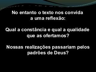No entanto o texto nos convida
a uma reflexão:
Qual a constância e qual a qualidade
que as ofertamos?
Nossas realizações passariam pelos
padrões de Deus?
 