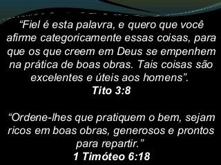 “Fiel é esta palavra, e quero que você
afirme categoricamente essas coisas, para
que os que creem em Deus se empenhem
na prática de boas obras. Tais coisas são
excelentes e úteis aos homens”.
Tito 3:8
“Ordene-lhes que pratiquem o bem, sejam
ricos em boas obras, generosos e prontos
para repartir.”
1 Timóteo 6:18
 