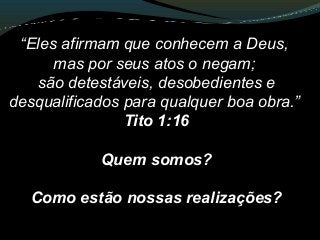 “Eles afirmam que conhecem a Deus,
mas por seus atos o negam;
são detestáveis, desobedientes e
desqualificados para qualquer boa obra.”
Tito 1:16
Quem somos?
Como estão nossas realizações?
 