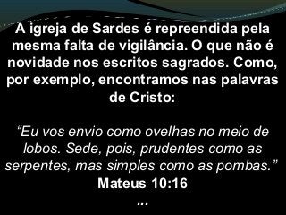 A igreja de Sardes é repreendida pela
mesma falta de vigilância. O que não é
novidade nos escritos sagrados. Como,
por exemplo, encontramos nas palavras
de Cristo:
“Eu vos envio como ovelhas no meio de
lobos. Sede, pois, prudentes como as
serpentes, mas simples como as pombas.”
Mateus 10:16
...
 