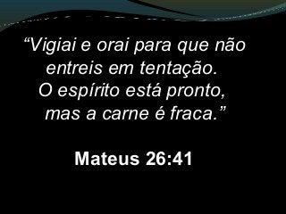 “Vigiai e orai para que não
entreis em tentação.
O espírito está pronto,
mas a carne é fraca.”
Mateus 26:41
 