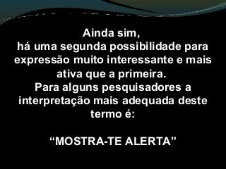 Ainda sim,
há uma segunda possibilidade para
expressão muito interessante e mais
ativa que a primeira.
Para alguns pesquisadores a
interpretação mais adequada deste
termo é:
“MOSTRA-TE ALERTA”
 