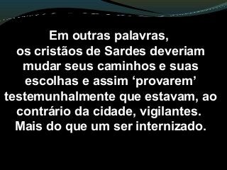 Em outras palavras,
os cristãos de Sardes deveriam
mudar seus caminhos e suas
escolhas e assim ‘provarem’
testemunhalmente que estavam, ao
contrário da cidade, vigilantes.
Mais do que um ser internizado.
 