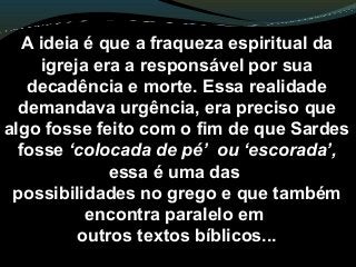 A ideia é que a fraqueza espiritual da
igreja era a responsável por sua
decadência e morte. Essa realidade
demandava urgência, era preciso que
algo fosse feito com o fim de que Sardes
fosse ‘colocada de pé’ ou ‘escorada’,
essa é uma das
possibilidades no grego e que também
encontra paralelo em
outros textos bíblicos...
 