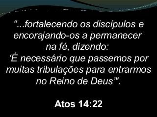 “...fortalecendo os discípulos e
encorajando-os a permanecer
na fé, dizendo:
‘É necessário que passemos por
muitas tribulações para entrarmos
no Reino de Deus’".
Atos 14:22
 