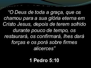 “O Deus de toda a graça, que os
chamou para a sua glória eterna em
Cristo Jesus, depois de terem sofrido
durante pouco de tempo, os
restaurará, os confirmará, lhes dará
forças e os porá sobre firmes
alicerces”
1 Pedro 5:10
 
