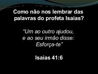 Como não nos lembrar das
palavras do profeta Isaías?
“Um ao outro ajudou,
e ao seu irmão disse:
Esforça-te”
Isaías 41:6
 