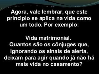 Agora, vale lembrar, que este
princípio se aplica na vida como
um todo. Por exemplo:
Vida matrimonial.
Quantos são os cônjuges que,
ignorando os sinais de alerta,
deixam para agir quando já não há
mais vida no casamento?
 