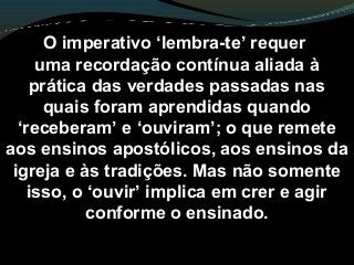 O imperativo ‘lembra-te’ requer
uma recordação contínua aliada à
prática das verdades passadas nas
quais foram aprendidas quando
‘receberam’ e ‘ouviram’; o que remete
aos ensinos apostólicos, aos ensinos da
igreja e às tradições. Mas não somente
isso, o ‘ouvir’ implica em crer e agir
conforme o ensinado.
 