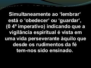 Simultaneamente ao ‘lembrar’
está o ‘obedecer’ ou ‘guardar’,
(0 4º imperativo) indicando que a
vigilância espiritual é vista em
uma vida perseverante àquilo que
desde os rudimentos da fé
tem-nos sido ensinado.
 