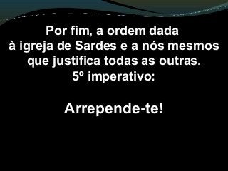 Por fim, a ordem dada
à igreja de Sardes e a nós mesmos
que justifica todas as outras.
5º imperativo:
Arrepende-te!
 