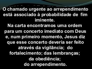 O chamado urgente ao arrependimento
está associado à probabilidade de fim
iminente.
Na carta encontramos uma ordem
para um concerto imediato com Deus
e, num primeiro momento, Jesus diz
que esse concerto deveria ser feito
através da vigilância; do
fortalecimento; das lembranças;
da obediência;
do arrependimento.
 