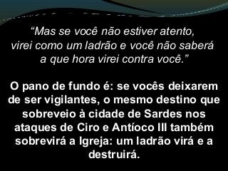 “Mas se você não estiver atento,
virei como um ladrão e você não saberá
a que hora virei contra você.”
O pano de fundo é: se vocês deixarem
de ser vigilantes, o mesmo destino que
sobreveio à cidade de Sardes nos
ataques de Ciro e Antíoco III também
sobrevirá a Igreja: um ladrão virá e a
destruirá.
 