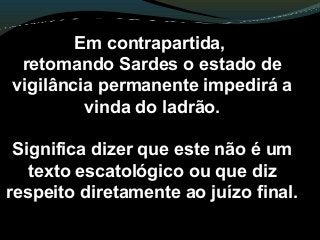 Em contrapartida,
retomando Sardes o estado de
vigilância permanente impedirá a
vinda do ladrão.
Significa dizer que este não é um
texto escatológico ou que diz
respeito diretamente ao juízo final.
 