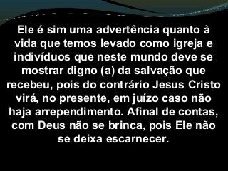 Ele é sim uma advertência quanto à
vida que temos levado como igreja e
indivíduos que neste mundo deve se
mostrar digno (a) da salvação que
recebeu, pois do contrário Jesus Cristo
virá, no presente, em juízo caso não
haja arrependimento. Afinal de contas,
com Deus não se brinca, pois Ele não
se deixa escarnecer.
 