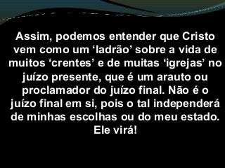 Assim, podemos entender que Cristo
vem como um ‘ladrão’ sobre a vida de
muitos ‘crentes’ e de muitas ‘igrejas’ no
juízo presente, que é um arauto ou
proclamador do juízo final. Não é o
juízo final em si, pois o tal independerá
de minhas escolhas ou do meu estado.
Ele virá!
 