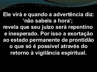 Ele virá e quando a advertência diz:
‘não sabeis a hora’;
revela que seu juízo será repentino
e inesperado. Por isso a exortação
ao estado permanente de prontidão
o que só é possível através do
retorno à vigilância espiritual.
 