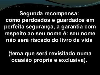 Segunda recompensa:
como perdoados e guardados em
perfeita segurança, a garantia com
respeito ao seu nome é: seu nome
não será riscado do livro da vida
(tema que será revisitado numa
ocasião própria e exclusiva).
 