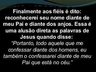 Finalmente aos fiéis é dito:
reconhecerei seu nome diante de
meu Pai e diante dos anjos. Essa é
uma alusão direta as palavras de
Jesus quando disse:
“Portanto, todo aquele que me
confessar diante dos homens, eu
também o confessarei diante de meu
Pai que está no céu.”
 