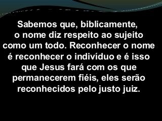 Sabemos que, biblicamente,
o nome diz respeito ao sujeito
como um todo. Reconhecer o nome
é reconhecer o indivíduo e é isso
que Jesus fará com os que
permanecerem fiéis, eles serão
reconhecidos pelo justo juiz.
 