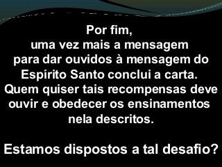 Por fim,
uma vez mais a mensagem
para dar ouvidos à mensagem do
Espírito Santo conclui a carta.
Quem quiser tais recompensas deve
ouvir e obedecer os ensinamentos
nela descritos.
Estamos dispostos a tal desafio?
 