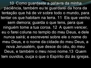 10 Como guardaste a palavra da minha
paciência, também eu te guardarei da hora da
tentação que há de vir sobre todo o mundo, para
tentar os que habitam na terra. 11 Eis que venho
sem demora; guarda o que tens, para que
ninguém tome a tua coroa. 12 A quem vencer,
eu o farei coluna no templo do meu Deus, e dele
nunca sairá; e escreverei sobre ele o nome do
meu Deus, e o nome da cidade do meu Deus, a
nova Jerusalém, que desce do céu, do meu
Deus, e também o meu novo nome.13 Quem
tem ouvidos, ouça o que o Espírito diz às igrejas.
 