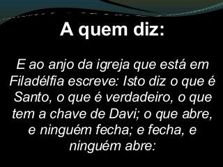 A quem diz:
E ao anjo da igreja que está em
Filadélfia escreve: Isto diz o que é
Santo, o que é verdadeiro, o que
tem a chave de Davi; o que abre,
e ninguém fecha; e fecha, e
ninguém abre:
 