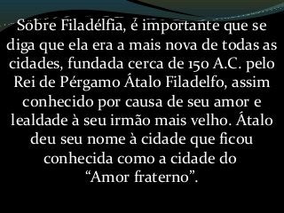 Sobre Filadélfia, é importante que se
diga que ela era a mais nova de todas as
cidades, fundada cerca de 150 A.C. pelo
Rei de Pérgamo Átalo Filadelfo, assim
conhecido por causa de seu amor e
lealdade à seu irmão mais velho. Átalo
deu seu nome à cidade que ficou
conhecida como a cidade do
“Amor fraterno”.
 