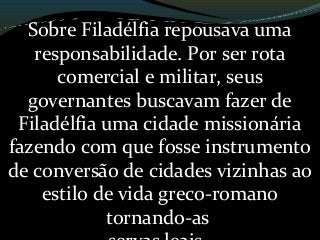 Sobre Filadélfia repousava uma
responsabilidade. Por ser rota
comercial e militar, seus
governantes buscavam fazer de
Filadélfia uma cidade missionária
fazendo com que fosse instrumento
de conversão de cidades vizinhas ao
estilo de vida greco-romano
tornando-as
 