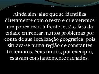 Ainda sim, algo que se identifica
diretamente com o texto e que veremos
um pouco mais à frente, está o fato da
cidade enfrentar muitos problemas por
conta de sua localização geográfica, pois
situava-se numa região de constantes
terremotos. Seus muros, por exemplo,
estavam constantemente rachados.
 