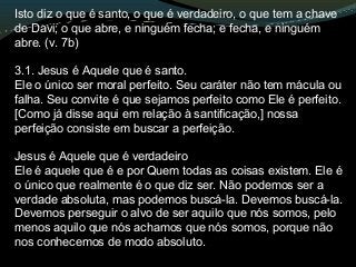 Isto diz o que é santo, o que é verdadeiro, o que tem a chave
de Davi; o que abre, e ninguém fecha; e fecha, e ninguém
abre. (v. 7b)
3.1. Jesus é Aquele que é santo.
Ele o único ser moral perfeito. Seu caráter não tem mácula ou
falha. Seu convite é que sejamos perfeito como Ele é perfeito.
[Como já disse aqui em relação à santificação,] nossa
perfeição consiste em buscar a perfeição.
Jesus é Aquele que é verdadeiro
Ele é aquele que é e por Quem todas as coisas existem. Ele é
o único que realmente é o que diz ser. Não podemos ser a
verdade absoluta, mas podemos buscá-la. Devemos buscá-la.
Devemos perseguir o alvo de ser aquilo que nós somos, pelo
menos aquilo que nós achamos que nós somos, porque não
nos conhecemos de modo absoluto.
 