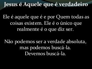 Jesus é Aquele que é verdadeiro
Ele é aquele que é e por Quem todas as
coisas existem. Ele é o único que
realmente é o que diz ser.
Não podemos ser a verdade absoluta,
mas podemos buscá-la.
Devemos buscá-la.
 