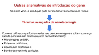 Outras alternativas de introdução do gene
Além dos vírus, a introdução pode ser mediada via mecanismos físicos.
Técnicas avançadas de nanotecnologia
Como os polímeros que formam redes que prendem um gene e soltam sua carga
quando penetram nas células (vetores nanoestruturados):
● Microinjeções de DNA,
● Polímeros catiônicos,
● Lipossomos catiônicos e
● Bombardeamento de partículas.
 