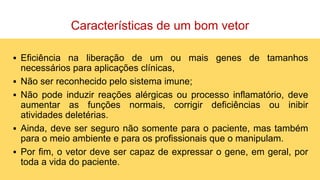 Características de um bom vetor
▪ Eficiência na liberação de um ou mais genes de tamanhos
necessários para aplicações clínicas,
▪ Não ser reconhecido pelo sistema imune;
▪ Não pode induzir reações alérgicas ou processo inflamatório, deve
aumentar as funções normais, corrigir deficiências ou inibir
atividades deletérias.
▪ Ainda, deve ser seguro não somente para o paciente, mas também
para o meio ambiente e para os profissionais que o manipulam.
▪ Por fim, o vetor deve ser capaz de expressar o gene, em geral, por
toda a vida do paciente.
 