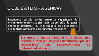 O QUE É A TERAPIA GÊNICA?
Entende-se terapia gênica como a capacidade do
melhoramento genético por meio da correção de genes
alterados (mutados) ou modificações sítio-específicas,
que tenham como alvo o tratamento terapêutico.
Em suma, a terapia gênica é uma técnica que
permite a correção de genes defeituosos que são
responsáveis pelo desenvolvimento de
determinada doença.
 