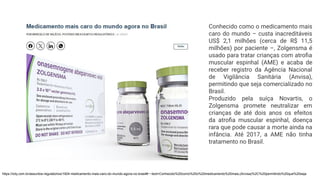 https://ictq.com.br/assuntos-regulatorios/1924-medicamento-mais-caro-do-mundo-agora-no-brasil#:~:text=Conhecido%20como%20o%20medicamento%20mais,(Anvisa)%2C%20permitindo%20que%20seja
Conhecido como o medicamento mais
caro do mundo – custa inacreditáveis
US$ 2,1 milhões (cerca de R$ 11,5
milhões) por paciente –, Zolgensma é
usado para tratar crianças com atroﬁa
muscular espinhal (AME) e acaba de
receber registro da Agência Nacional
de Vigilância Sanitária (Anvisa),
permitindo que seja comercializado no
Brasil.
Produzido pela suíça Novartis, o
Zolgensma promete neutralizar em
crianças de até dois anos os efeitos
da atroﬁa muscular espinhal, doença
rara que pode causar a morte ainda na
infância. Até 2017, a AME não tinha
tratamento no Brasil.
 