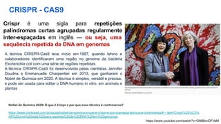 CRISPR - CAS9
Crispr é uma sigla para repetições
palíndromas curtas agrupadas regularmente
inter-espaçadas em inglês — ou seja, uma
sequência repetida de DNA em genomas
A técnica CRISPR-Cas9 teve início em 1987, quando Ishino e
colaboradores identificaram uma região no genoma da bactéria
Escherichia coli com uma série de regiões repetidas.
A técnica CRISPR-Cas9 foi desenvolvida pelas cientistas Jennifer
Doudna e Emmanuelle Charpentier em 2013, que ganharam o
Nobel de Química em 2020. A técnica é simples, versátil e precisa,
e pode ser usada para editar o DNA humano in vitro, em animais e
plantas
Nobel de Química 2020: O que é Crispr e por que essa técnica é controversa?
https://www.cnnbrasil.com.br/saude/nobel-de-quimica-o-que-e-crispr-e-por-que-essa-tecnica-e-controversa/#:~:text=Crispr%20%C3%
A9%20uma%20sigla%20para,repetida%20de%20DNA%20em%20genomas.
https://www.youtube.com/watch?v=OiMBonOFVaM
 