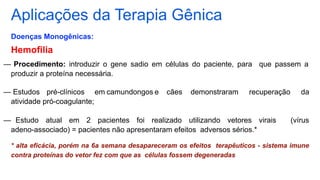 Aplicações da Terapia Gênica
Doenças Monogênicas:
Hemofilia
— Procedimento: introduzir o gene sadio em células do paciente, para que passem a
produzir a proteína necessária.
— Estudos pré-clínicos em camundongos e cães demonstraram recuperação da
atividade pró-coagulante;
— Estudo atual em 2 pacientes foi realizado utilizando vetores virais (vírus
adeno-associado) = pacientes não apresentaram efeitos adversos sérios.*
* alta eficácia, porém na 6a semana desapareceram os efeitos terapêuticos - sistema imune
contra proteínas do vetor fez com que as células fossem degeneradas
 