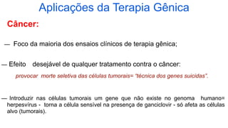 Câncer:
— Foco da maioria dos ensaios clínicos de terapia gênica;
— Efeito desejável de qualquer tratamento contra o câncer:
provocar morte seletiva das células tumorais= “técnica dos genes suicidas”.
— Introduzir nas células tumorais um gene que não existe no genoma humano=
herpesvírus - torna a célula sensível na presença de ganciclovir - só afeta as células
alvo (tumorais).
Aplicações da Terapia Gênica
 
