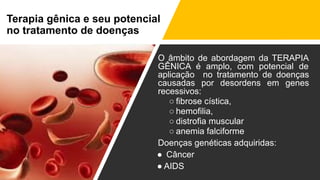 Terapia gênica e seu potencial
no tratamento de doenças
O âmbito de abordagem da TERAPIA
GÊNICA é amplo, com potencial de
aplicação no tratamento de doenças
causadas por desordens em genes
recessivos:
○ fibrose cística,
○ hemofilia,
○ distrofia muscular
○ anemia falciforme
Doenças genéticas adquiridas:
● Câncer
● AIDS
 