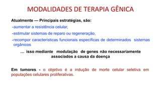 Atualmente — Principais estratégias, são:
-aumentar a resistência celular,
-estimular sistemas de reparo ou regeneração,
-recompor características funcionais específicas de determinados sistemas
orgânicos
… isso mediante modulação de genes não necessariamente
associados a causa da doença
Em tumores - o objetivo é a indução de morte celular seletiva em
populações celulares proliferativas.
MODALIDADES DE TERAPIA GÊNICA
 