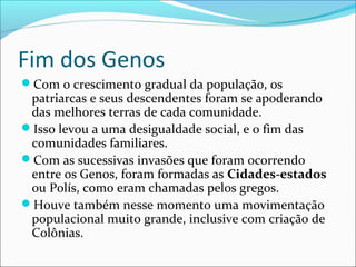 Fim dos Genos
Com o crescimento gradual da população, os
patriarcas e seus descendentes foram se apoderando
das melhores terras de cada comunidade.
Isso levou a uma desigualdade social, e o fim das
comunidades familiares.
Com as sucessivas invasões que foram ocorrendo
entre os Genos, foram formadas as Cidades-estados
ou Polís, como eram chamadas pelos gregos.
Houve também nesse momento uma movimentação
populacional muito grande, inclusive com criação de
Colônias.
 