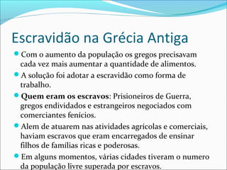 Escravidão na Grécia Antiga
Com o aumento da população os gregos precisavam
cada vez mais aumentar a quantidade de alimentos.
A solução foi adotar a escravidão como forma de
trabalho.
Quem eram os escravos: Prisioneiros de Guerra,
gregos endividados e estrangeiros negociados com
comerciantes fenícios.
Alem de atuarem nas atividades agrícolas e comerciais,
haviam escravos que eram encarregados de ensinar
filhos de famílias ricas e poderosas.
Em alguns momentos, várias cidades tiveram o numero
da população livre superada por escravos.
 