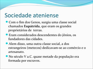 Sociedade ateniense
Com o fim dos Genos, surgiu uma classe social
chamados Eupátrida, que eram os grandes
proprietários de terras.
Eram considerados descendentes do jônios, os
fundadores das cidades.
Alem disso, uma outra classe social, a dos
estrangeiros (metecos) dedicavam-se ao comércio e o
artesanato.
No século V a.C. quase metade da população era
formada por escravos.
 