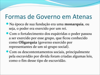 Formas de Governo em Atenas
Na época de sua fundação era uma monarquia, ou
seja, o poder era exercido por um rei.
Com o fortalecimento dos eupátridas o poder passou
a ser exercido por esse grupo, que fic0u conhecido
como Oligarquia (governo exercido por
representantes de um só grupo social).
Com os descontentamentos sociais, principalmente
pela escravidão por divida foram criadas algumas leis,
como o fim desse tipo de escravidão.
 