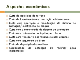 Aspectos econômicos












Custo de aquisição do terreno
Custo de investimento em construção e infraestrutura
Custo com operação e manutenção do sistema de
captação/ inertização de biogás
Custo com a manutenção do sistema de drenagem
Custo com tratamento do líquido percolado
Custo com transporte dos resíduos sólidos urbanos
Custo com segurança da área
Custo de deposição dos resíduos
Possibilidade de obtenção de recursos para
implantação

 