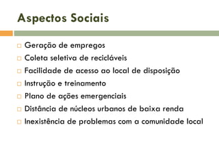 Aspectos Sociais








Geração de empregos
Coleta seletiva de recicláveis
Facilidade de acesso ao local de disposição
Instrução e treinamento
Plano de ações emergenciais
Distância de núcleos urbanos de baixa renda
Inexistência de problemas com a comunidade local

 