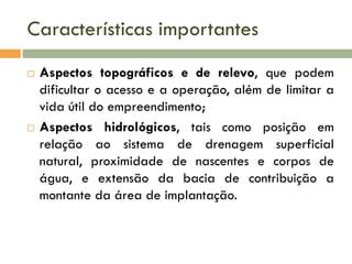 Características importantes




Aspectos topográficos e de relevo, que podem
dificultar o acesso e a operação, além de limitar a
vida útil do empreendimento;
Aspectos hidrológicos, tais como posição em
relação ao sistema de drenagem superficial
natural, proximidade de nascentes e corpos de
água, e extensão da bacia de contribuição a
montante da área de implantação.

 