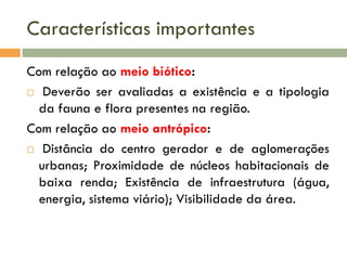 Características importantes
Com relação ao meio biótico:
 Deverão ser avaliadas a existência e a tipologia
da fauna e flora presentes na região.
Com relação ao meio antrópico:
 Distância do centro gerador e de aglomerações
urbanas; Proximidade de núcleos habitacionais de
baixa renda; Existência de infraestrutura (água,
energia, sistema viário); Visibilidade da área.

 