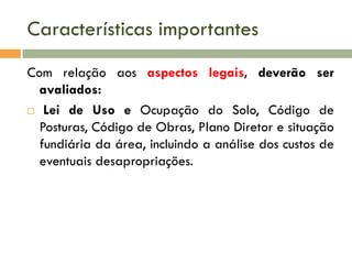 Características importantes
Com relação aos aspectos legais, deverão ser
avaliados:
 Lei de Uso e Ocupação do Solo, Código de
Posturas, Código de Obras, Plano Diretor e situação
fundiária da área, incluindo a análise dos custos de
eventuais desapropriações.

 